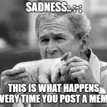 bush eating kitten | SADNESS.. ;-;; THIS IS WHAT HAPPENS EVERY TIME YOU POST A MEME | image tagged in bush eating kitten | made w/ Imgflip meme maker