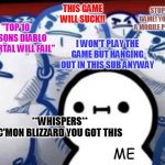 The Innocent Friend in the Group | STUPID GAME! YOU GOT A MOBILE PHONE?? THIS GAME WILL SUCK!! "TOP 10 REASONS DIABLO IMMORTAL WILL FAIL"; I WON'T PLAY THE GAME BUT HANGING OUT IN THIS SUB ANYWAY; **WHISPERS**
C'MON BLIZZARD YOU GOT THIS; ME | image tagged in the innocent friend in the group | made w/ Imgflip meme maker