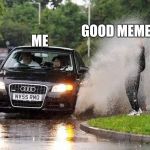 Audi puddle | GOOD MEMES; ME | image tagged in audi puddle | made w/ Imgflip meme maker
