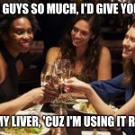 women drinking | I LOVE YOU GUYS SO MUCH, I'D GIVE YOU A KIDNEY; BUT NOT MY LIVER, 'CUZ I'M USING IT RIGHT NOW | image tagged in women drinking | made w/ Imgflip meme maker