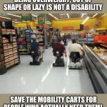 How many times have crippled Seniors been forced to walk in Walmart because 25 year olds take all the Mobility Carts?! | BEING OVERWEIGHT, OUT OF SHAPE OR LAZY IS NOT A DISABILITY; SAVE THE MOBILITY CARTS FOR PEOPLE WHO ACTUALLY NEED THEM! | image tagged in walmart racing | made w/ Imgflip meme maker