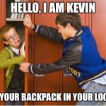 bully shoving nerd into locker | HELLO, I AM KEVIN; PUT YOUR BACKPACK IN YOUR LOCKER | image tagged in bully shoving nerd into locker | made w/ Imgflip meme maker