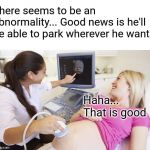 Trashy pregnant  | There seems to be an abnormality... Good news is he'll be able to park wherever he wants; Haha... That is good | image tagged in trashy pregnant | made w/ Imgflip meme maker