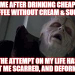 Emperor Palpatine | ME AFTER DRINKING CHEAP COFFEE WITHOUT CREAM & SUGAR; THE ATTEMPT ON MY LIFE HAS LEFT ME SCARRED, AND DEFORMED. | image tagged in emperor palpatine | made w/ Imgflip meme maker