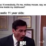 surely I'm not the only one who experiences this | Mickey: hi everybody, it's me, mickey mouse. say, want 
 to come inside my clubhouse? sarcastic 11 year olds:; NO! | image tagged in michael scott no,mickey mouse,memes,disney | made w/ Imgflip meme maker