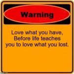 Warning Sign | Love what you have, Before life teaches you to love what you lost. | image tagged in memes,warning sign | made w/ Imgflip meme maker