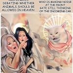 Confused Cat | THAT ONE CAT WHO IS MAKING NOISE AT THE FRONT GATE STILL THINKING OF THE INCOMING CAR; ARCHANGELS DEBATING WHETHER ANIMALS SHOULD BE ALLOWED IN HEAVEN | image tagged in confused cat | made w/ Imgflip meme maker