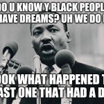 MLK jr. "I have a dream" | DO U KNOW Y BLACK PEOPLE DONT HAVE DREAMS? UH WE DO BUT Y? LOOK WHAT HAPPENED TO THE LAST ONE THAT HAD A DREAM | image tagged in mlk jr i have a dream | made w/ Imgflip meme maker