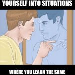 check yourself depressed guy pointing at himself mirror | STOP PUTTING YOURSELF INTO SITUATIONS; WHERE YOU LEARN THE SAME LIFE LESSONS OVER AND OVER AGAIN! | image tagged in check yourself depressed guy pointing at himself mirror | made w/ Imgflip meme maker