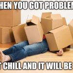 boxes joke | WHEN YOU GOT PROBLEMS; JUST CHILL AND IT WILL BE FINE | image tagged in your friend needs help moving | made w/ Imgflip meme maker