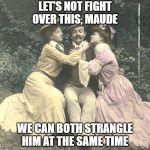 Not as great you think | LET'S NOT FIGHT OVER THIS, MAUDE; WE CAN BOTH STRANGLE HIM AT THE SAME TIME | image tagged in not as great you think | made w/ Imgflip meme maker