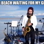 the saxophone guy | ME AT THE BEACH WAITING FOR MY GIRLFRIEND | image tagged in the saxophone guy | made w/ Imgflip meme maker