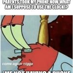 Come again jiggs mr krabs | A KID IN MY CLASS: AGH MY PARENTS TOOK MY PHONE NOW WHAT AM I SUPPOSE TO USE THE CLOCK!? *ME NOT HAVING A PHONE | image tagged in come again jiggs mr krabs | made w/ Imgflip meme maker