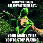 Kermit Meme/Kermit Frog Meme | WHEN YOU FINALLY GET TO PRACTICING BUT... YOUR FAMILY TELLS YOU TO STOP PLAYING | image tagged in kermit the frog | made w/ Imgflip meme maker