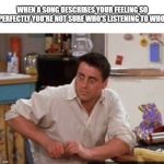 Joey  | WHEN A SONG DESCRIBES YOUR FEELING SO PERFECTLY YOU'RE NOT SURE WHO'S LISTENING TO WHO: | image tagged in joey | made w/ Imgflip meme maker