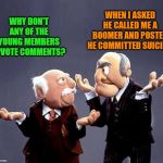 I dont get it! | WHEN I ASKED HE CALLED ME A BOOMER AND POSTED HE COMMITTED SUICIDE. WHY DON'T ANY OF THE YOUNG MEMBERS UPVOTE COMMENTS? | image tagged in statler and waldorf,younguns,upvote comments | made w/ Imgflip meme maker