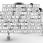 Question marks | WE WERE WONDERING HOW MANY PEOPLE USE IMGFLIP? 
 MAKE SURE TO COMMENT "1" IF YOU SEE THIS MEME (ONLY COMMENT ONCE). AT THE END OF FEBRUARY WE WILL MAKE A MEME THAT SAYS HOW MANY PEOPLE HAVE USED IMGFLIP THIS MONTH. THANK YOU FOR YOUR TIME | image tagged in question marks | made w/ Imgflip meme maker