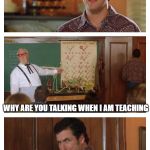 Waterboy Classroom | HEY GUYS GUESS WHAT; WHY ARE YOU TALKING WHEN I AM TEACHING; WHY ARE YOU TEACHING WHEN I AM TALKING | image tagged in waterboy classroom | made w/ Imgflip meme maker