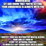 Mindfulness | MINDFULNESS 
SIT AND KNOW THAT YOU'RE SITTING 
YOUR AWARENESS IS ALWAYS WITH YOU; IDENTIFY YOUR SELF DESTRUCTIVE MENTAL BLOCKS
NAME AND LET THEM GO
STUDY TIP: RETRIEVAL PRACTICE 
20 MINUTES A DAY COMMITMENT WITH A BUDDY | image tagged in mindfulness | made w/ Imgflip meme maker