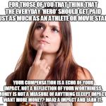 thinking woman | FOR THOSE OF YOU THAT THINK THAT THE EVERYDAY 'HERO' SHOULD GET PAID JUST AS MUCH AS AN ATHLETE OR MOVIE STAR: YOUR COMPENSATION IS A ECHO O | image tagged in thinking woman | made w/ Imgflip meme maker