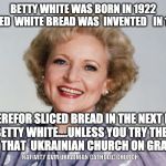 Betty white | BETTY WHITE WAS BORN IN 1922
SLICED  WHITE BREAD WAS  INVENTED   IN 1928; THEREFOR SLICED BREAD IN THE NEXT BEST THING TO BETTY WHITE....UNLESS YOU TRY THE HOMEMADE BREAD AT THAT  UKRAINIAN CHURCH ON GRACE STREET! NATIVITY BVM UKRAINIAN CATHOLIC CHURCH | image tagged in betty white | made w/ Imgflip meme maker