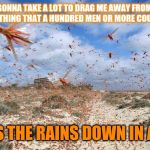 Not sure if Black humor or the plain truth. | IT'S GONNA TAKE A LOT TO DRAG ME AWAY FROM YOU
THERE'S NOTHING THAT A HUNDRED MEN OR MORE COULD EVER DO; I BLESS THE RAINS DOWN IN AFRICA | image tagged in locusts coming for you | made w/ Imgflip meme maker