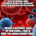 virus  | OH NO THE RUSSIANS, WWIII, PRESIDENTS WE DON'T LIKE, LGBTQRSTUV RIGHTS, BLAH BLAH BLAH THE SKY IS FALLING. NATURE'S RESPONSE.  HOLD MY NEW VIRUS.....THAT IS WHAT YOU SHOULD WORRY ABOUT. | image tagged in virus | made w/ Imgflip meme maker