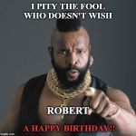 Mr. T, fool | I PITY THE FOOL WHO DOESN'T WISH; ROBERT; A HAPPY BIRTHDAY!! | image tagged in mr t fool | made w/ Imgflip meme maker