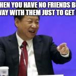 Xi Jinping Laughing | WHEN YOU HAVE NO FRIENDS BUT LAUGH AWAY WITH THEM JUST TO GET INCLUDED | image tagged in xi jinping laughing | made w/ Imgflip meme maker