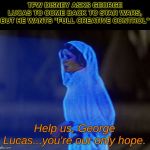 Episode IX & 3/4: A New, New Hope | TFW DISNEY ASKS GEORGE LUCAS TO COME BACK TO STAR WARS, BUT HE WANTS "FULL CREATIVE CONTROL"; Help us, George Lucas...you're our only hope. | image tagged in help me obi-wan you're our only hope,star wars,george lucas | made w/ Imgflip meme maker