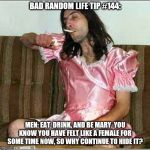 Transgender rights | BAD RANDOM LIFE TIP #144:; MEN: EAT, DRINK, AND BE MARY. YOU KNOW YOU HAVE FELT LIKE A FEMALE FOR SOME TIME NOW, SO WHY CONTINUE TO HIDE IT? | image tagged in transgender rights | made w/ Imgflip meme maker