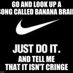 Just Do It | GO AND LOOK UP A SONG CALLED BANANA BRAIN; AND TELL ME THAT IT ISN'T CRINGE | image tagged in just do it | made w/ Imgflip meme maker