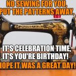 Sewing machine | NO SEWING FOR YOU, PUT THE PATTERNS AWAY, IT'S CELEBRATION TIME, IT'S YOU'RE BIRTHDAY! HOPE IT WAS A GREAT DAY! | image tagged in sewing machine | made w/ Imgflip meme maker