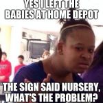 What's the problem? | YES I LEFT THE BABIES AT HOME DEPOT; THE SIGN SAID NURSERY, WHAT'S THE PROBLEM? | image tagged in black girl what,nursery,home depot,child care,they will be fine,parenting done right | made w/ Imgflip meme maker