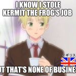 England, You Stole Kermit The Frog's Job (I can imagine Kermit suing you, just saying) | I KNOW I STOLE KERMIT THE FROG'S JOB; BUT THAT'S NONE OF BUSINESS | image tagged in england but that's none of my buisness | made w/ Imgflip meme maker