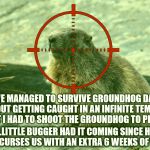 Groundhog Day Time Loop Averted | WE MANAGED TO SURVIVE GROUNDHOG DAY WITHOUT GETTING CAUGHT IN AN INFINITE TEMPORAL LOOP, BUT I HAD TO SHOOT THE GROUNDHOG TO PREVENT IT. ...LITTLE BUGGER HAD IT COMING SINCE HE ALWAYS CURSES US WITH AN EXTRA 6 WEEKS OF WINTER! | image tagged in groundhog in crosshairs | made w/ Imgflip meme maker