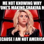 Scared Shakira | ME NOT KNOWING WHY EVERYONE'S MAKING SHAKIRA MEMES; BECAUSE I AM NOT AMERICAN | image tagged in scared shakira | made w/ Imgflip meme maker