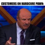 Dr Phil | NOBODY:; CUSTOMERS ON HARDCORE PAWN:; YOU’RE UGLY. YOU’RE DISGUSTING. I’M GOING TO KILL YOU. GIVE ME $200 | image tagged in dr phil | made w/ Imgflip meme maker
