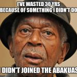 Random Old Black man | I'VE WASTED 30 YRS BECAUSE OF SOMETHING I DIDN'T DO; I DIDN'T JOINED THE ABAKUAS | image tagged in random old black man | made w/ Imgflip meme maker
