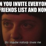 So maybe nobody loves me | WHEN YOU INVITE EVERYONE ON YOUR FRIENDS LIST AND NONE JOIN | image tagged in so maybe nobody loves me | made w/ Imgflip meme maker