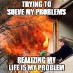 fire idiot bucket water | TRYING TO SOLVE MY PROBLEMS; REALIZING MY LIFE IS MY PROBLEM | image tagged in fire idiot bucket water | made w/ Imgflip meme maker