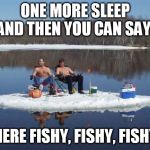 redneck ice fishing | ONE MORE SLEEP AND THEN YOU CAN SAY:; HERE FISHY, FISHY, FISHY | image tagged in redneck ice fishing | made w/ Imgflip meme maker