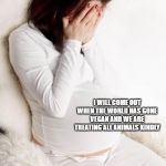 pregnant hormonal | PLEASE, COME OUT; I WILL COME OUT WHEN THE WORLD HAS GONE VEGAN AND WE ARE TREATING ALL ANIMALS KINDLY | image tagged in pregnant hormonal | made w/ Imgflip meme maker