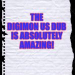 Old Notebook Paper | THE DIGIMON US DUB IS ABSOLUTELY AMAZING! | image tagged in old notebook paper | made w/ Imgflip meme maker