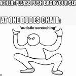 Autistic screeching | TEACHER: PLEASE PUSH BACK YOUR SEATS; THAT ONE DUDES CHAIR: | image tagged in autistic screeching | made w/ Imgflip meme maker