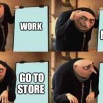gru meme | WORK GO TO STORE IT’S TO MUCH GET MONEY | image tagged in gru meme | made w/ Imgflip meme maker