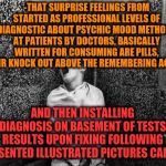 -The main stream upon venous history for sober even at dark night. | -THAT SURPRISE FEELINGS FROM STARTED AS PROFESSIONAL LEVELS OF DIAGNOSTIC ABOUT PSYCHIC MOOD METHODS AT PATIENTS BY DOCTORS, BASICALLY WRITTEN FOR CONSUMING ARE PILLS, THEIR KNOCK OUT ABOVE THE REMEMBERING ACCESS; AND THEN INSTALLING DIAGNOSIS ON BASEMENT OF TESTS RESULTS UPON FIXING FOLLOWING PRESENTED ILLUSTRATED PICTURES CARDS. | image tagged in bpp asylum,schizophrenia,doctor and patient,i think i forgot something,bad memory,hard to swallow pills | made w/ Imgflip meme maker