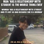 Ok ok, this is how it works | MAN:*HAS A RELATIONSHIP WITH STUDENT IS THE WORSE THING EVER*; WOMAN:*HAS A RELATIONSHIP WITH STUDENT AND ITS NOT AS BAD BECAUSE SHE IS A WOMAN* | image tagged in ok ok this is how it works | made w/ Imgflip meme maker