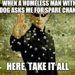 matrix | WHEN A HOMELESS MAN WITH A DOG ASKS ME FOR SPARE CHANGE; HERE, TAKE IT ALL | image tagged in matrix,memes,funny,dog,fun | made w/ Imgflip meme maker