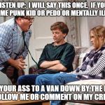 Chris Farley | LISTEN UP:  I WILL SAY THIS ONCE.  IF YOU ARE SOME PUNK KID OR PEDO OR MENTALLY ILL IDIOT; TAKE YOUR ASS TO A VAN DOWN BY THE RIVER DON'T FOLLOW ME OR COMMENT ON MY CREATIONS! | image tagged in chris farley | made w/ Imgflip meme maker